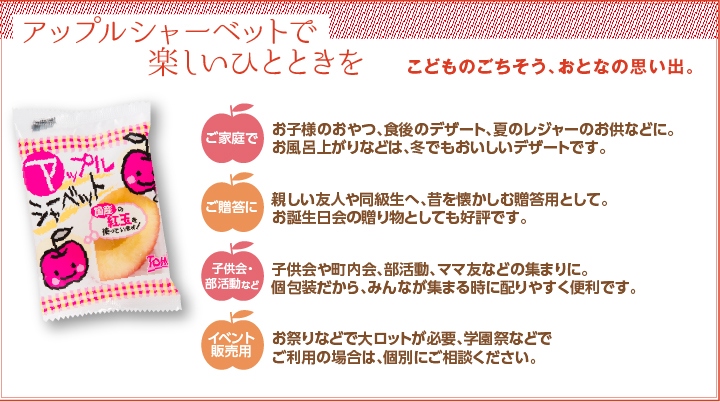 アップルシャーベットで楽しいひとときを こどものごちそう、おとなの思い出。ご家庭で お子様のおやつ、食後のデザート、夏のレジャーのお供などに。お風呂上りなどは、冬でもおいしいデザートです。ご贈答に 親しい友人や同級生へ、昔を懐かしむ贈答用として。お誕生日会の贈り物としても好評です。子ども会・部活動など 子供会や町内会、部活動、ママ友などの集まりに。個包装だから、みんなが集まる時に配りやすく便利です。イベント販売用 お祭りなどで大ロットが必要、学園祭などでごり用の場合は、個別にご相談ください。