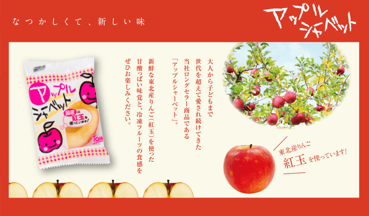 なつかしくて、新しい味 アップルシャーベット 大人から子どもまで世代を超えて愛され続けてきた当社ロングセラー商品である「アップルシャーベット」。新鮮な東北産りんご(紅玉)を使った甘酸っぱい味覚と、冷凍フルーツの食感をぜひお楽しみください。